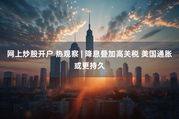 网上炒股开户 热观察 | 降息叠加高关税 美国通胀或更持久