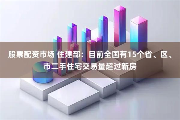 股票配资市场 住建部：目前全国有15个省、区、市二手住宅交易量超过新房