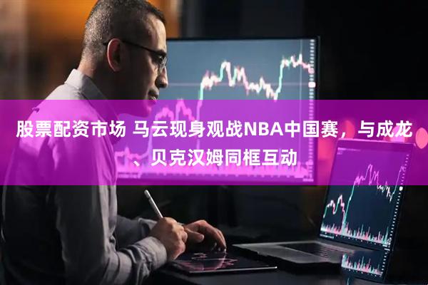 股票配资市场 马云现身观战NBA中国赛，与成龙、贝克汉姆同框互动