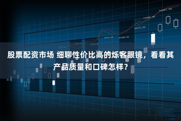 股票配资市场 细聊性价比高的烁客眼镜，看看其产品质量和口碑怎样？