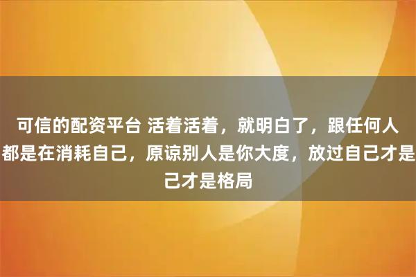 可信的配资平台 活着活着，就明白了，跟任何人较劲都是在消耗自己，原谅别人是你大度，放过自己才是格局
