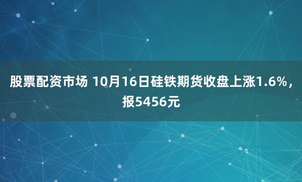股票配资市场 10月16日硅铁期货收盘上涨1.6%，报5456元