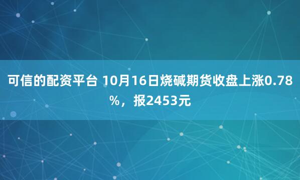 可信的配资平台 10月16日烧碱期货收盘上涨0.78%，报2453元