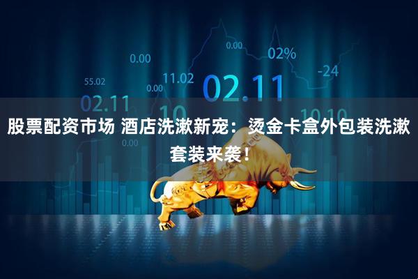 股票配资市场 酒店洗漱新宠：烫金卡盒外包装洗漱套装来袭！