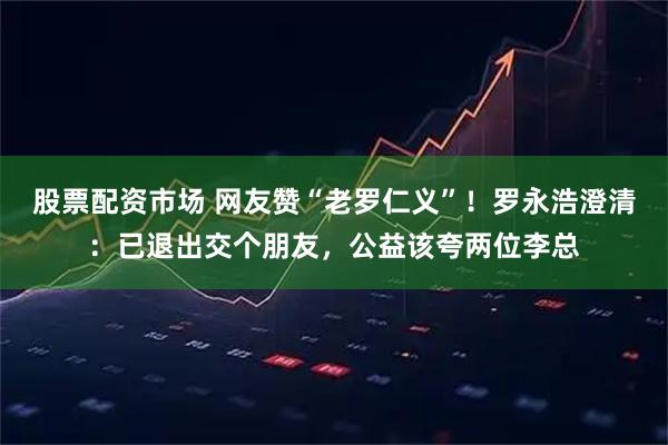 股票配资市场 网友赞“老罗仁义”！罗永浩澄清：已退出交个朋友，公益该夸两位李总
