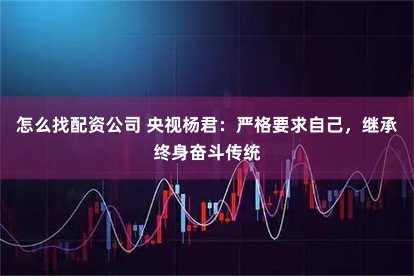 怎么找配资公司 央视杨君：严格要求自己，继承终身奋斗传统