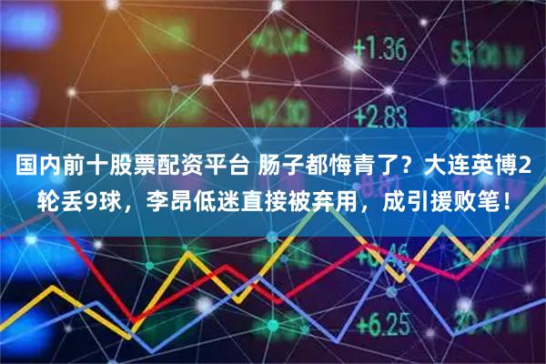 国内前十股票配资平台 肠子都悔青了？大连英博2轮丢9球，李昂低迷直接被弃用，成引援败笔！