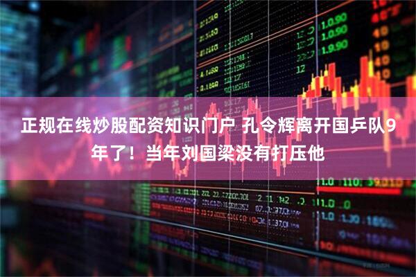 正规在线炒股配资知识门户 孔令辉离开国乒队9年了!当年刘国梁没有打压他