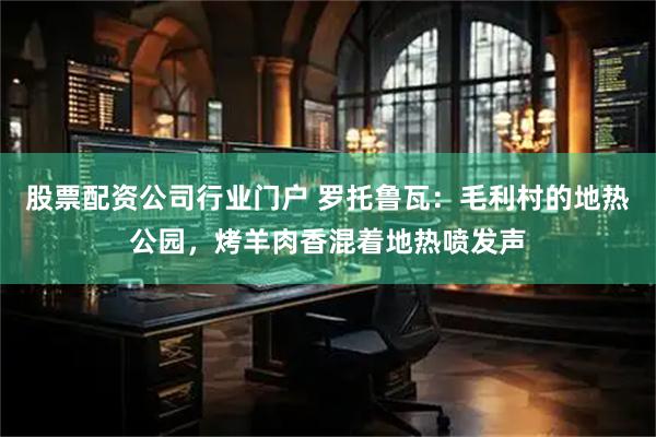 股票配资公司行业门户 罗托鲁瓦:毛利村的地热公园,烤羊肉香混着地热喷发声
