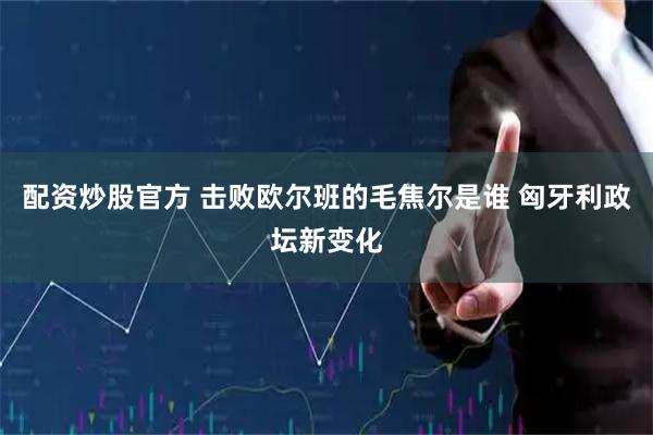配资炒股官方 击败欧尔班的毛焦尔是谁 匈牙利政坛新变化
