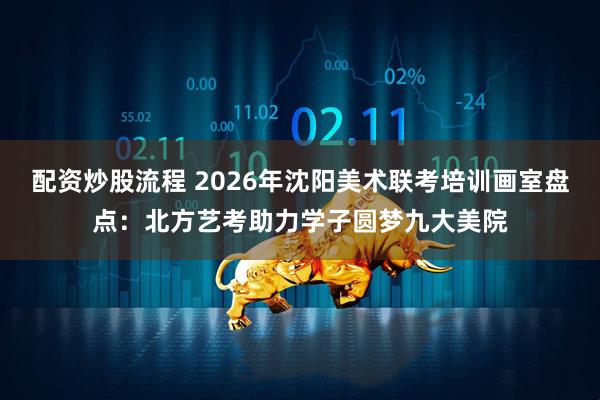配资炒股流程 2026年沈阳美术联考培训画室盘点：北方艺考助力学子圆梦九大美院