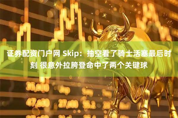 证券配资门户网 Skip：抽空看了骑士活塞最后时刻 很意外拉胯登命中了两个关键球