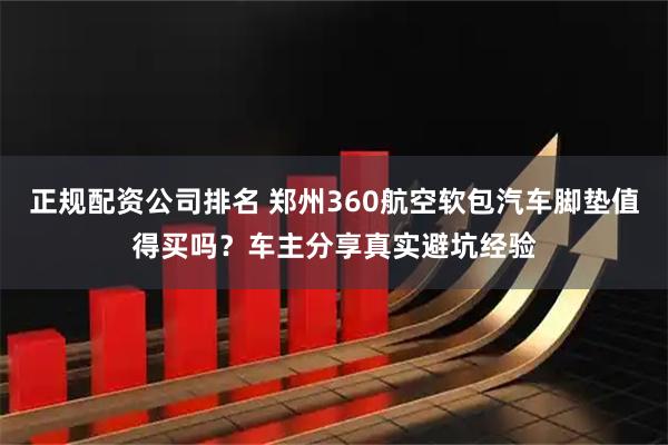 正规配资公司排名 郑州360航空软包汽车脚垫值得买吗？车主分享真实避坑经验