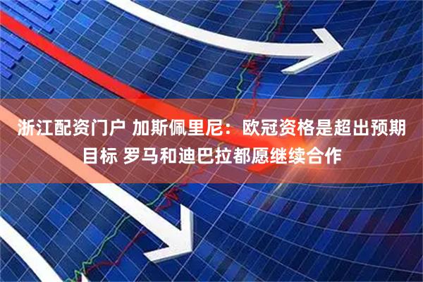 浙江配资门户 加斯佩里尼：欧冠资格是超出预期目标 罗马和迪巴拉都愿继续合作