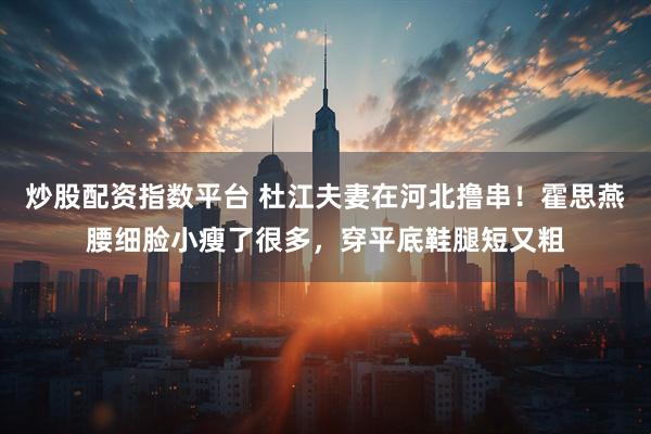 炒股配资指数平台 杜江夫妻在河北撸串！霍思燕腰细脸小瘦了很多，穿平底鞋腿短又粗