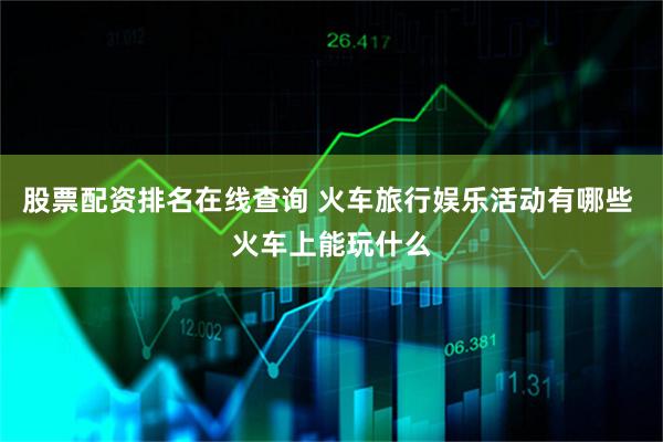股票配资排名在线查询 火车旅行娱乐活动有哪些 火车上能玩什么