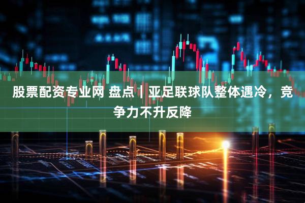 股票配资专业网 盘点｜亚足联球队整体遇冷，竞争力不升反降