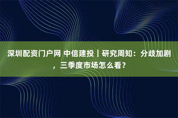 深圳配资门户网 中信建投｜研究周知：分歧加剧，三季度市场怎么看？