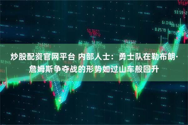 炒股配资官网平台 内部人士：勇士队在勒布朗·詹姆斯争夺战的形势如过山车般回升