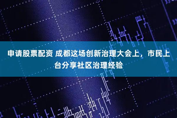 申请股票配资 成都这场创新治理大会上，市民上台分享社区治理经验