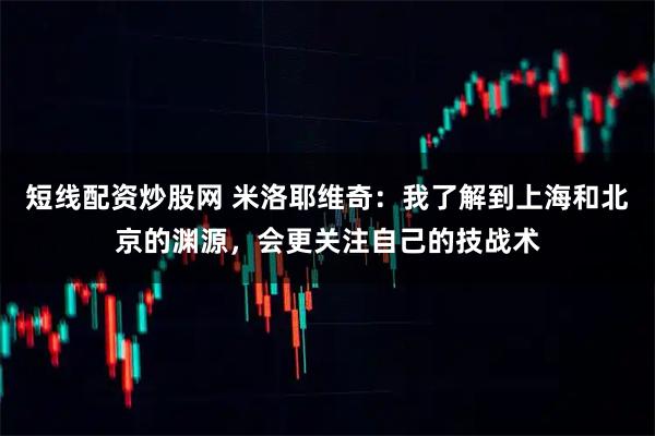 短线配资炒股网 米洛耶维奇：我了解到上海和北京的渊源，会更关注自己的技战术
