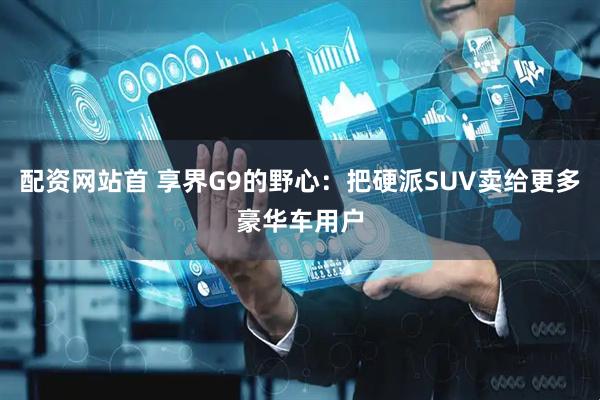 配资网站首 享界G9的野心：把硬派SUV卖给更多豪华车用户