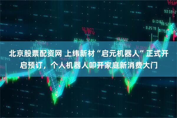 北京股票配资网 上纬新材“启元机器人”正式开启预订，个人机器人叩开家庭新消费大门