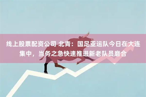线上股票配资公司 北青：国足亚运队今日在大连集中，当务之急快速推进新老队员磨合