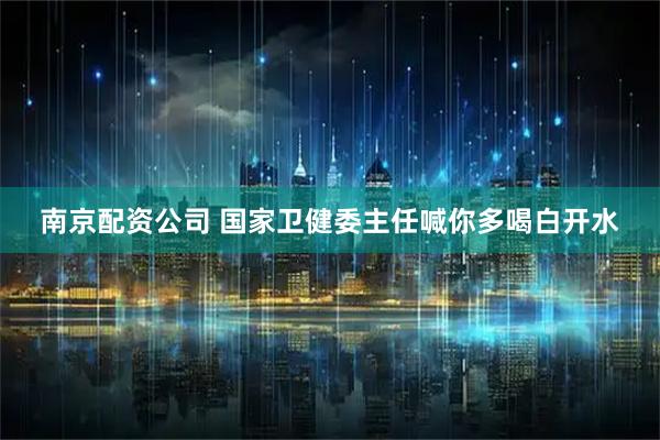 南京配资公司 国家卫健委主任喊你多喝白开水