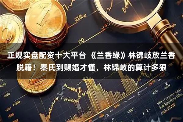 正规实盘配资十大平台 《兰香缘》林锦岐放兰香脱籍！秦氏到赐婚才懂，林锦岐的算计多狠